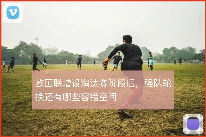 欧国联增设淘汰赛阶段后,强队轮换还有哪些容错空间
