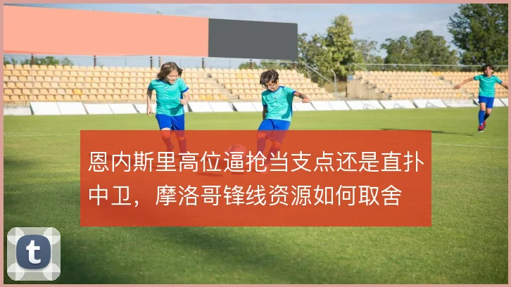 恩内斯里高位逼抢当支点还是直扑中卫,摩洛哥锋线资源如何取舍