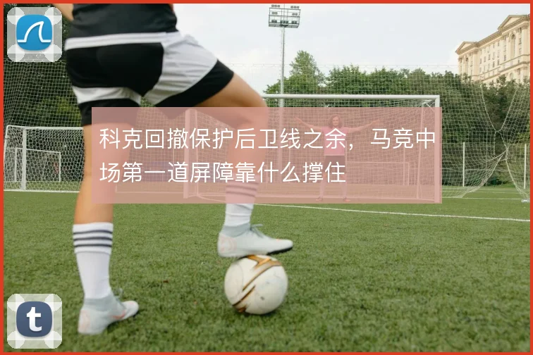 科克回撤保护后卫线之余，马竞中场第一道屏障靠什么撑住