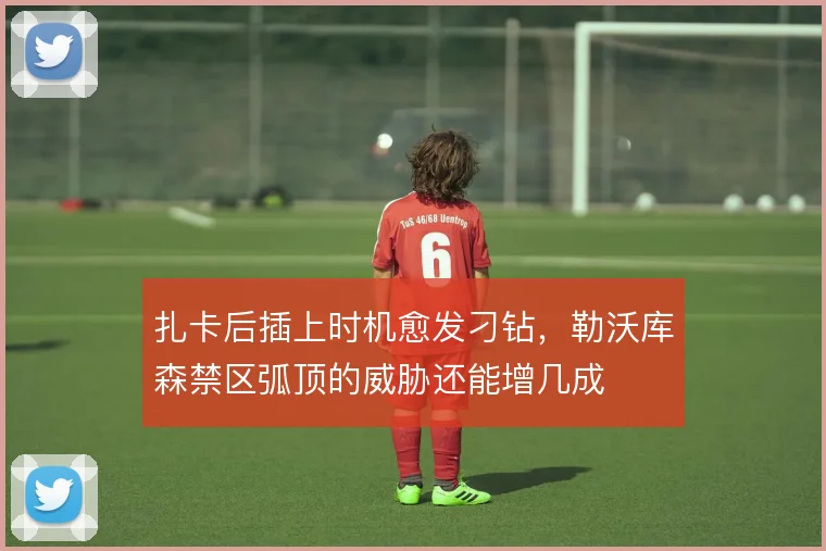 扎卡后插上时机愈发刁钻，勒沃库森禁区弧顶的威胁还能增几成
