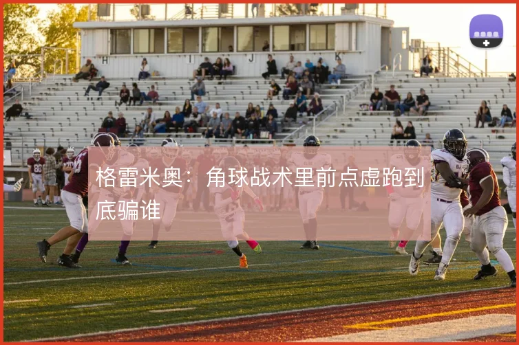 格雷米奥：角球战术里前点虚跑到底骗谁