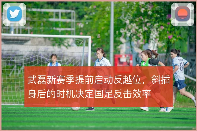武磊新赛季提前启动反越位，斜插身后的时机决定国足反击效率