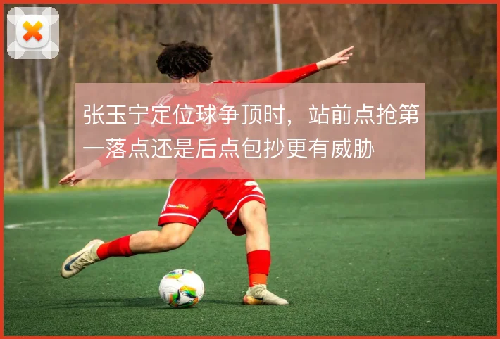 张玉宁定位球争顶时，站前点抢第一落点还是后点包抄更有威胁