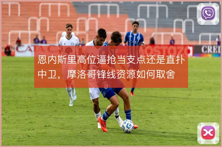 恩内斯里高位逼抢当支点还是直扑中卫，摩洛哥锋线资源如何取舍