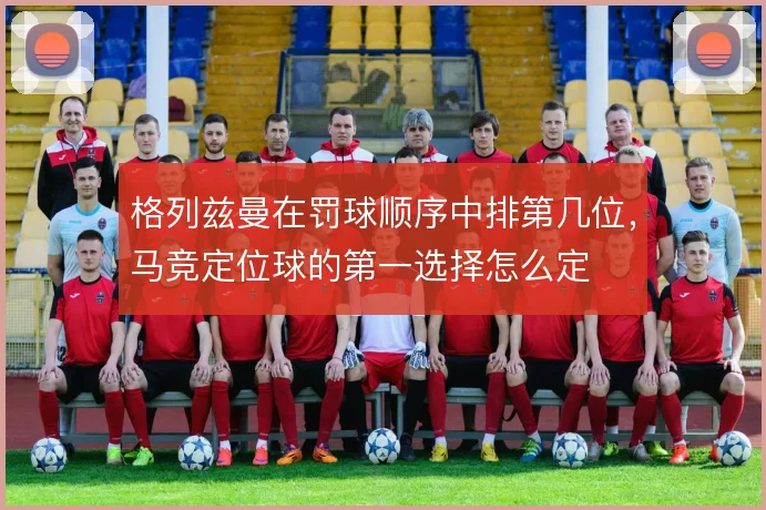 格列兹曼在罚球顺序中排第几位，马竞定位球的第一选择怎么定