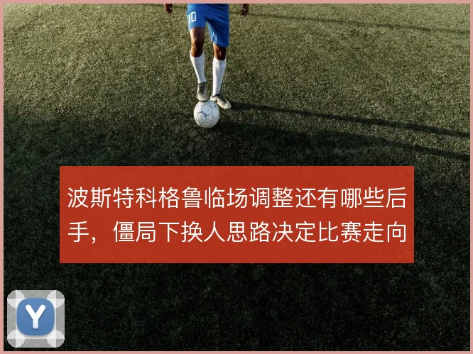 波斯特科格鲁临场调整还有哪些后手，僵局下换人思路决定比赛走向