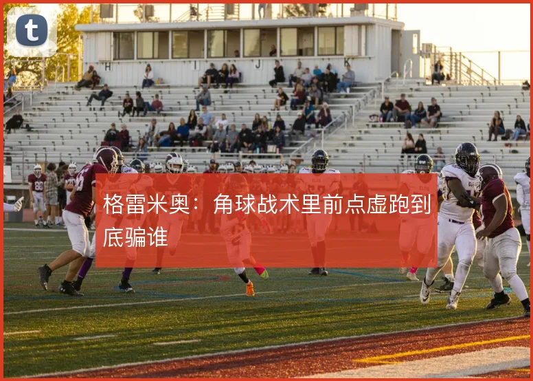 格雷米奥：角球战术里前点虚跑到底骗谁