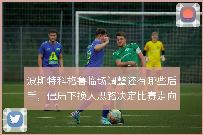 波斯特科格鲁临场调整还有哪些后手，僵局下换人思路决定比赛走向