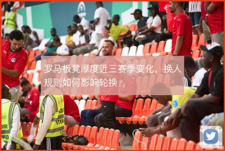 罗马板凳厚度近三赛季变化，换人规则如何影响轮换