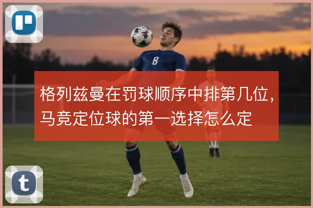 格列兹曼在罚球顺序中排第几位，马竞定位球的第一选择怎么定
