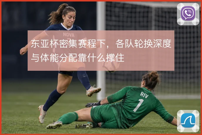东亚杯密集赛程下，各队轮换深度与体能分配靠什么撑住