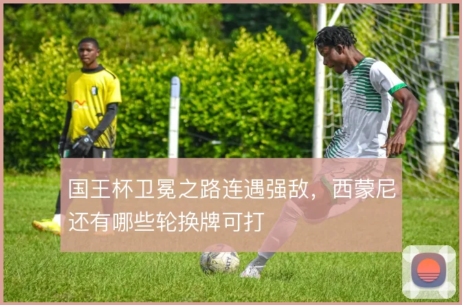 国王杯卫冕之路连遇强敌，西蒙尼还有哪些轮换牌可打
