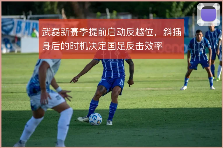 武磊新赛季提前启动反越位，斜插身后的时机决定国足反击效率
