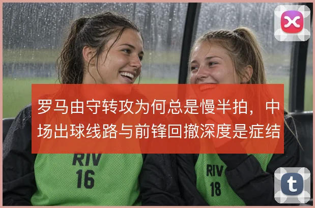 罗马由守转攻为何总是慢半拍，中场出球线路与前锋回撤深度是症结