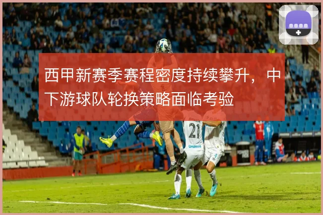 西甲新赛季赛程密度持续攀升，中下游球队轮换策略面临考验
